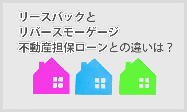 リバースモーゲージとリースバックの不動産担保ローンとの違いは？